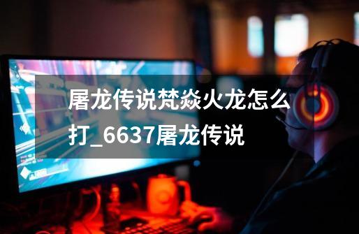 屠龙传说梵焱火龙怎么打_6637屠龙传说-第1张-游戏资讯-龙启网络