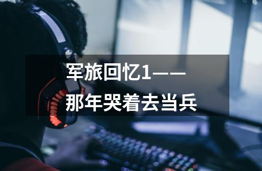 军旅回忆1——那年哭着去当兵-第1张-游戏资讯-龙启网络