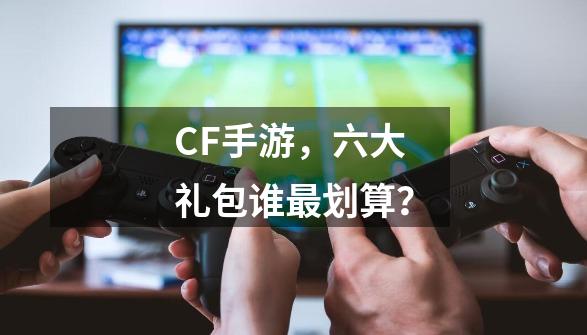 CF手游,六大礼包谁最划算?-第1张-游戏资讯-龙启网络
