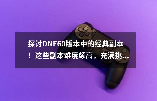 探讨DNF60版本中的经典副本!这些副本难度颇高,充满挑战。-第1张-游戏资讯-龙启网络