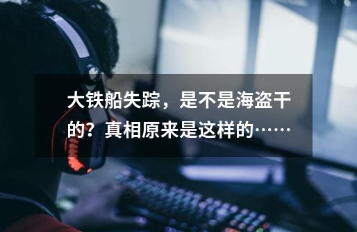 大铁船失踪,是不是海盗干的?真相原来是这样的……-第1张-游戏资讯-龙启网络