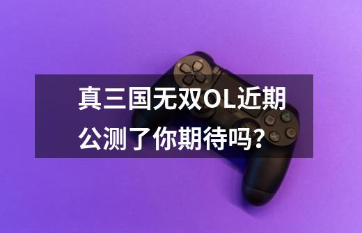 真三国无双OL近期公测了你期待吗?-第1张-游戏资讯-龙启网络