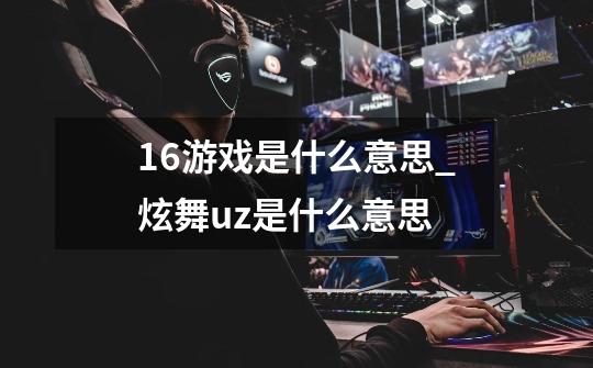 16+游戏是什么意思_炫舞uz是什么意思-第1张-游戏资讯-龙启网络