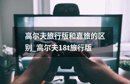 高尔夫旅行版和嘉旅的区别_高尔夫18t旅行版-第1张-游戏资讯-龙启网络