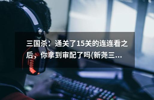 三国杀:通关了15关的连连看之后,你拿到审配了吗(新尧三国杀)-第1张-游戏资讯-龙启网络