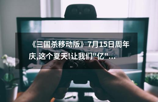 《三国杀移动版》7月15日周年庆,这个夏天!让我们