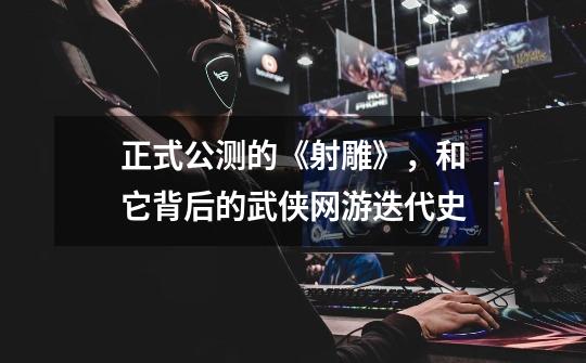正式公测的《射雕》,和它背后的武侠网游迭代史-第1张-游戏资讯-龙启网络