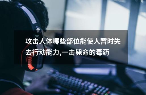 攻击人体哪些部位能使人暂时失去行动能力,一击毙命的毒药-第1张-游戏资讯-龙启网络