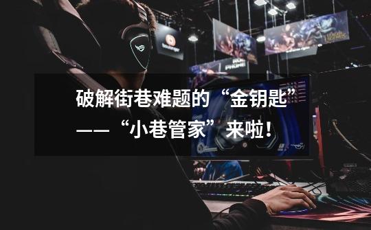 破解街巷难题的“金钥匙”——“小巷管家”来啦!-第1张-游戏资讯-龙启网络