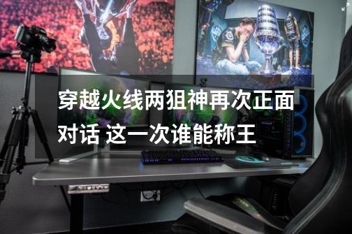 穿越火线两狙神再次正面对话 这一次谁能称王-第1张-游戏资讯-龙启网络