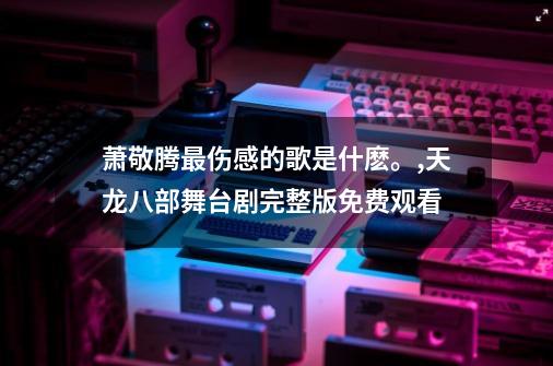 萧敬腾最伤感的歌是什麽。,天龙八部舞台剧完整版免费观看-第1张-游戏资讯-龙启网络