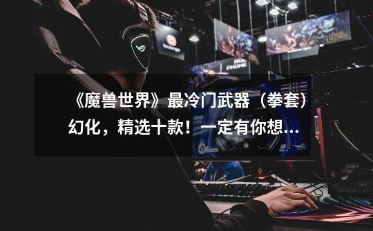 《魔兽世界》最冷门武器(拳套)幻化,精选十款!一定有你想要的-第1张-游戏资讯-龙启网络