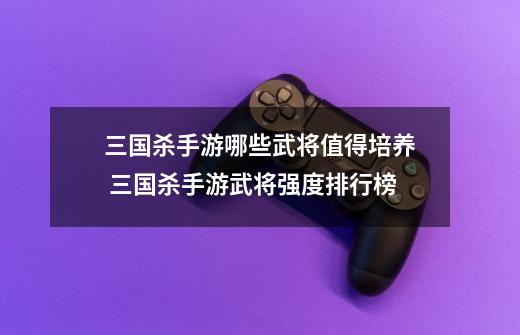 三国杀手游哪些武将值得培养 三国杀手游武将强度排行榜-第1张-游戏资讯-龙启网络
