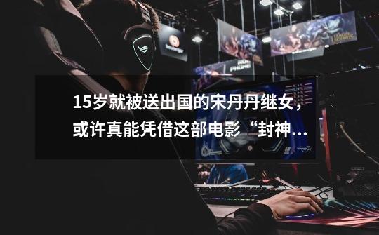15岁就被送出国的宋丹丹继女,或许真能凭借这部电影“封神”-第1张-游戏资讯-龙启网络