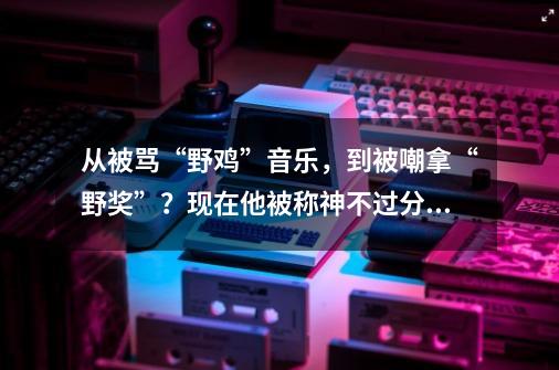 从被骂“野鸡”音乐,到被嘲拿“野奖”?现在他被称神不过分吧?-第1张-游戏资讯-龙启网络