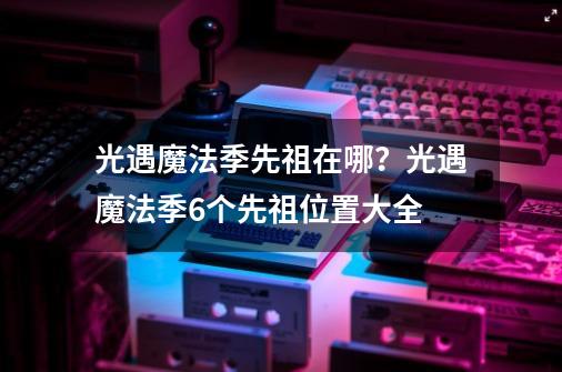 光遇魔法季先祖在哪?光遇魔法季6个先祖位置大全-第1张-游戏资讯-龙启网络