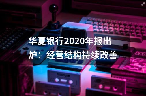 华夏银行2020年报出炉:经营结构持续改善-第1张-游戏资讯-龙启网络