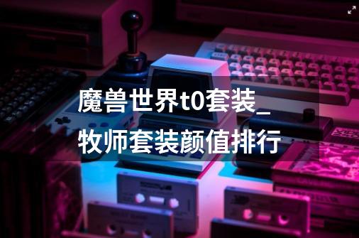 魔兽世界t0套装_牧师套装颜值排行-第1张-游戏资讯-龙启网络