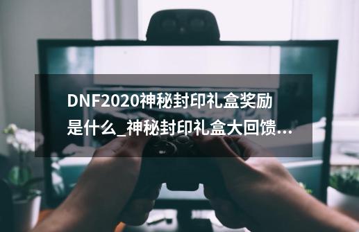 DNF2020神秘封印礼盒奖励是什么_神秘封印礼盒大回馈2023年-第1张-游戏资讯-龙启网络