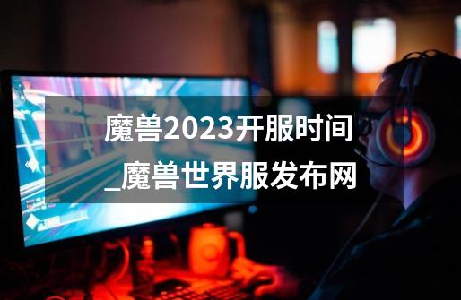 魔兽2023开服时间_魔兽世界服发布网-第1张-游戏资讯-龙启网络