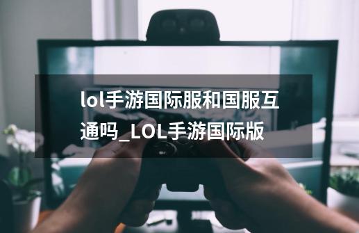 lol手游国际服和国服互通吗_LOL手游国际版-第1张-游戏资讯-龙启网络
