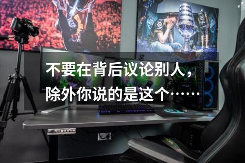 不要在背后议论别人,除外你说的是这个……-第1张-游戏资讯-龙启网络