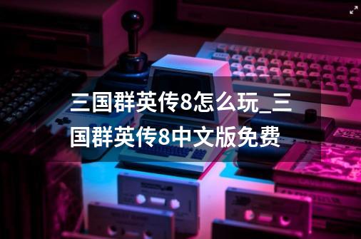 三国群英传8怎么玩_三国群英传8中文版免费-第1张-游戏资讯-龙启网络