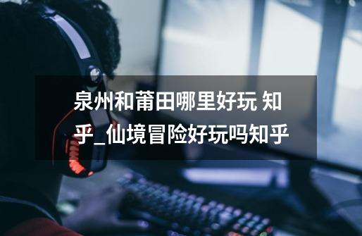 泉州和莆田哪里好玩 知乎_仙境冒险好玩吗知乎-第1张-游戏资讯-龙启网络