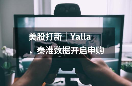 美股打新|Yalla,秦淮数据开启申购-第1张-游戏资讯-龙启网络