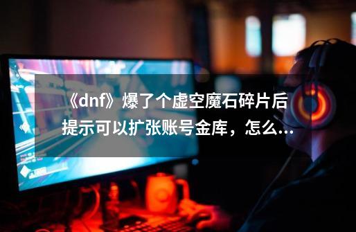 《dnf》爆了个虚空魔石碎片后提示可以扩张账号金库,怎么用?需要多少个?,dnf虚空魔石有什么用吗-第1张-游戏资讯-龙启网络