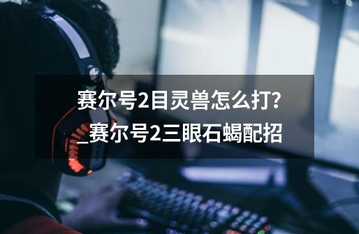 赛尔号2目灵兽怎么打？_赛尔号2三眼石蝎配招-第1张-游戏资讯-龙启网络