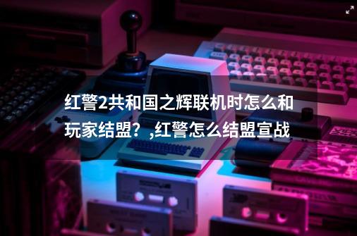 红警2共和国之辉联机时怎么和玩家结盟?,红警怎么结盟宣战-第1张-游戏资讯-龙启网络