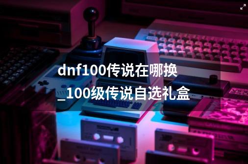 dnf100传说在哪换_100级传说自选礼盒-第1张-游戏资讯-龙启网络
