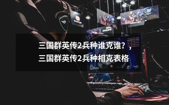 三国群英传2兵种谁克谁?,三国群英传2兵种相克表格-第1张-游戏资讯-龙启网络