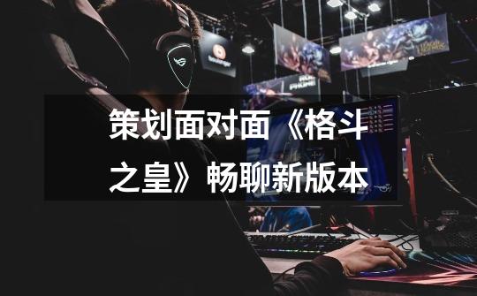 策划面对面《格斗之皇》畅聊新版本-第1张-游戏资讯-龙启网络
