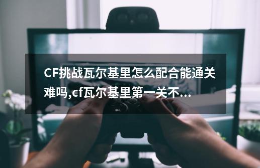 CF挑战瓦尔基里怎么配合能通关?难吗?,cf瓦尔基里第一关不出怪-第1张-游戏资讯-龙启网络