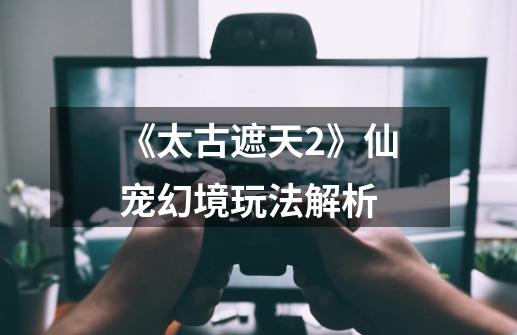 《太古遮天2》仙宠幻境玩法解析-第1张-游戏资讯-龙启网络