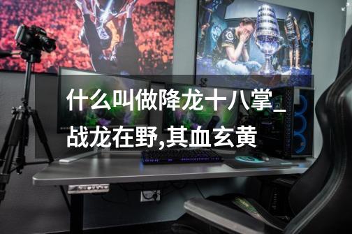 什么叫做降龙十八掌_战龙在野,其血玄黄-第1张-游戏资讯-龙启网络