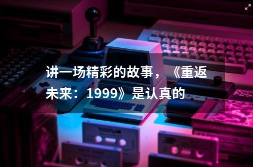 讲一场精彩的故事,《重返未来:1999》是认真的-第1张-游戏资讯-龙启网络