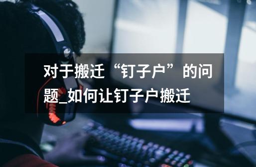 对于搬迁“钉子户”的问题_如何让钉子户搬迁-第1张-游戏资讯-龙启网络