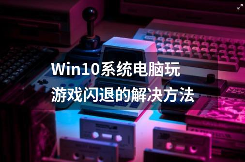 Win10系统电脑玩游戏闪退的解决方法-第1张-游戏资讯-龙启网络