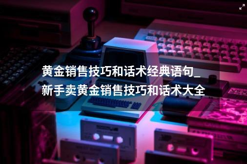 黄金销售技巧和话术经典语句_新手卖黄金销售技巧和话术大全-第1张-游戏资讯-龙启网络