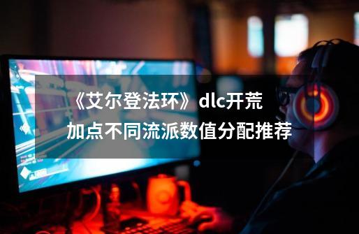 《艾尔登法环》dlc开荒加点不同流派数值分配推荐-第1张-游戏资讯-龙启网络