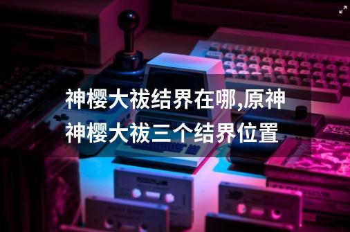 神樱大祓结界在哪,原神神樱大祓三个结界位置-第1张-游戏资讯-龙启网络