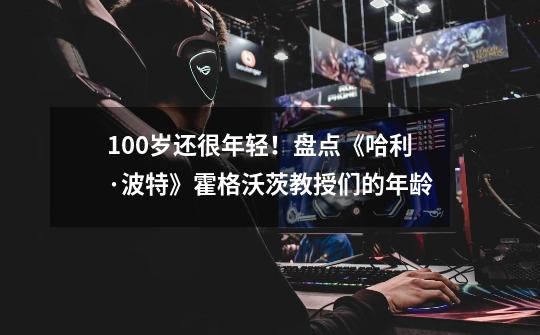 100岁还很年轻！盘点《哈利·波特》霍格沃茨教授们的年龄-第1张-游戏资讯-龙启网络