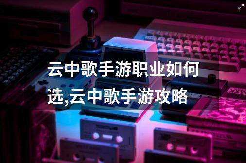 云中歌手游职业如何选,云中歌手游攻略-第1张-游戏资讯-龙启网络