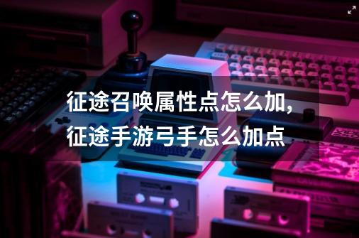 征途召唤属性点怎么加,征途手游弓手怎么加点-第1张-游戏资讯-龙启网络