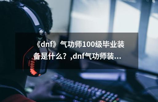 《dnf》气功师100级毕业装备是什么？,dnf气功师装备要求-第1张-游戏资讯-龙启网络