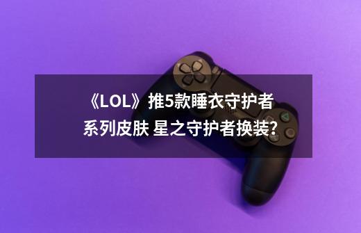 《LOL》推5款睡衣守护者系列皮肤 星之守护者换装?-第1张-游戏资讯-龙启网络