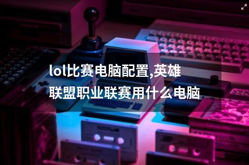 lol比赛电脑配置,英雄联盟职业联赛用什么电脑-第1张-游戏资讯-龙启网络